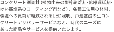 コンクリート副資材（コンクリート型枠剥離剤・乾燥遅延剤・皮膜養生剤・表面強化剤など）、各種工法用の材料、環境に配慮された基盤緑化・LED照明、戸建基礎の生コンクリートデリバリーサービスなど、時代のニーズにあった商品やサービスを提供いたします。