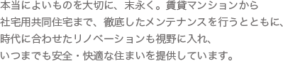 本当によいものを大切に、末永く。賃貸マンションから社宅用共同住宅まで、徹底したメンテナンスを行うとともに、時代に合わせたリノベーションも視野に入れ、いつまでも安全・快適な住まいを提供しています。