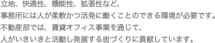 立地、快適性、機能性、拡張性など、事務所には人が柔軟かつ活発に働くことのできる環境が必要です。不動産部では、賃貸オフィス事業を通じて、人がいきいきと活動し発展する街づくりに貢献しています。