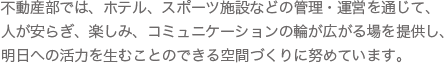 不動産部では、ホテル、スポーツ施設などの管理・運営を通じて、人が安らぎ、楽しみ、コミュニケーションの輪が広がる場を提供し、明日への活力を生むことのできる空間づくりに努めています。