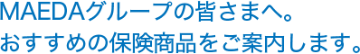 MAEDAグループの皆さまへ。おすすめの保険商品をご案内します。