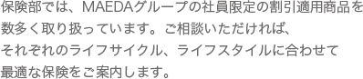 保険部では、MAEDAグループの社員限定の割引適用商品を数多く取り扱っています。ご相談いただければ、それぞれのライフサイクル、ライフスタイルに合わせて最適な保険をご案内します。