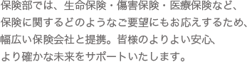 保険部では、生命保険・傷害保険・医療保険など、保険に関するどのようなご要望にもお応えするため、幅広い保険会社と提携。皆様のよりよい安心、より確かな未来をサポートいたします。