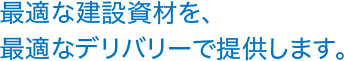 最適な建設資材を、最適なデリバリーで提供します。