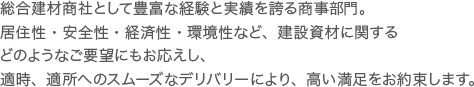 総合建材商社として豊富な経験と実績を誇る商事部門。居住性・安全性・経済性・環境性など、建設資材に関するどのようなご要望にもお応えし、適時、適所へのスムーズなデリバリーにより、高い満足をお約束します。