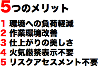 5つのメリット　1 環境への負荷軽減　2 作業環境改善　3 仕上がりの美しさ　4 火気厳禁表示不要　5 リスクアセスメント不要